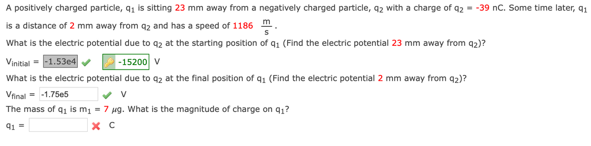 A positively charged particle, 91 is sitting 23 mm away from a negatively charged particle, q2 with a charge of q2 = -39 nC. Some time later, q1
m
is a distance of 2 mm away from q2 and has a speed of 1186
S
What is the electric potential due to q2 at the starting position of q1 (Find the electric potential 23 mm away from q2)?
Vinitial
|-1.53e4
-15200 V
What is the electric potential due to q2 at the final position of q1 (Find the electric potential 2 mm away from q2)?
Vfinal
-1.75e5
%D
The mass of q1 is m1
7 ug. What is the magnitude of charge on q1?
91 =
X C
