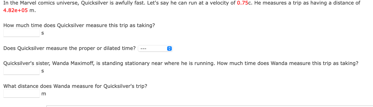 In the Marvel comics universe, Quicksilver is awfully fast. Let's say he can run at a velocity of 0.75c. He measures a trip as having a distance of
4.82e+05 m.
How much time does Quicksilver measure this trip as taking?
Does Quicksilver measure the proper or dilated time?
Quicksilver's sister, Wanda Maximoff, is standing stationary near where he is running. How much time does Wanda measure this trip as taking?
What distance does Wanda measure for Quicksilver's trip?
