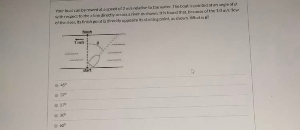 Your boat can be rowed at a speed of 2 m/s relative to the water. The boat is pointed at an angle of 8
with respect to the a line directly across a river as shown. It is found that, because of the 1.0 m/s flow
of the river, its finish point is directly opposite its starting point, as shown. What is ?
finish
Im/s
start
45°
27
30
60
