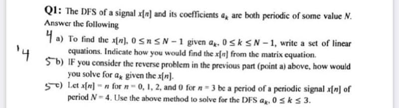 QI: The DFS of a signal x[n] and its coefficients a, are both periodic of some value N.
Answer the following
1 a) To find the x[n), 0 snSN- 1 given a. 0sk sN - 1, write a set of linear
equations. Indicate how you would find the x[n] from the matrix equation.
Sb) IF you consider the reverse problem in the previous part (point a) above, how would
you solve for a given the x{n].
57) Let afn] = n for n 0, 1, 2, and 0 for n = 3 be a period of a periodic signal x[n] of
period N= 4. Use the above method to solve for the DFS a, 0 sks 3.
