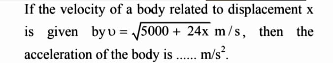 If the velocity of a body related to displacement x
is given by v= √√5000+ 24x m/s, then the
acceleration of the body is ...... m/s².