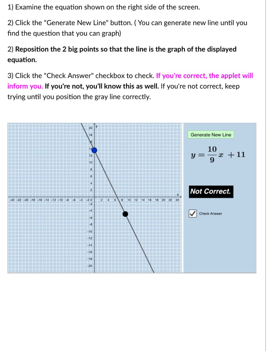 1) Examine the equation shown on the right side of the screen.
2) Click the "Generate New Line" button. ( You can generate new line until you
find the question that you can graph)
2) Reposition the 2 big points so that the line is the graph of the displayed
equation.
3) Click the "Check Answer" checkbox to check. If you're correct, the applet will
inform you. If you're not, you'll know this as well. If you're not correct, keep
trying until you position the gray line correctly.
20
18
Generate New Line
10
y = -x +11
12
10
Not Correct.
-24-22 -20 -18-16-14-12-10
-8
-6
-4
-20
2
4
6
8 10 12
14
16
18 20 22 24
-2
Check Answer
-10
-12
-14
-16
