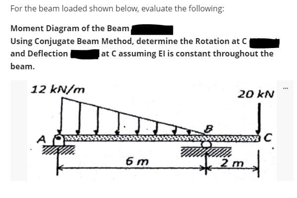 For the beam loaded shown below, evaluate the following:
Moment Diagram of the Beam
Using Conjugate Beam Method, determine the Rotation at C
and Deflection
at C assuming El is constant throughout the
beam.
12 kN/m
...
20 kN
A
C
6 m
2 m
