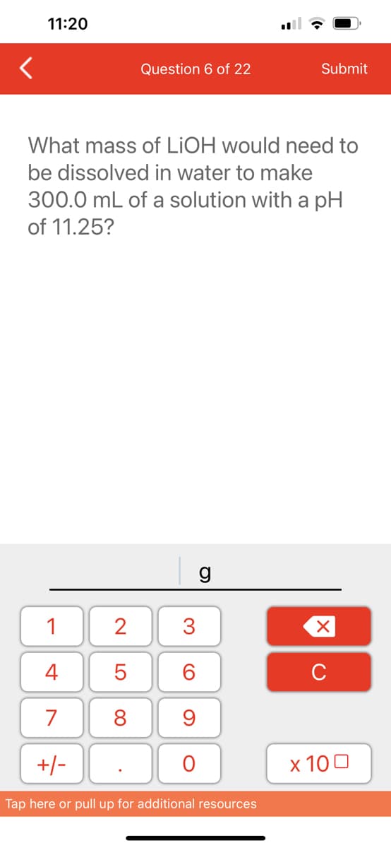 <
11:20
1
4
7
+/-
Question 6 of 22
What mass of LiOH would need to
be dissolved in water to make
300.0 mL of a solution with a pH
of 11.25?
2
5
8
3
60
9
O
g
Submit
Tap here or pull up for additional resources
XU
x 100