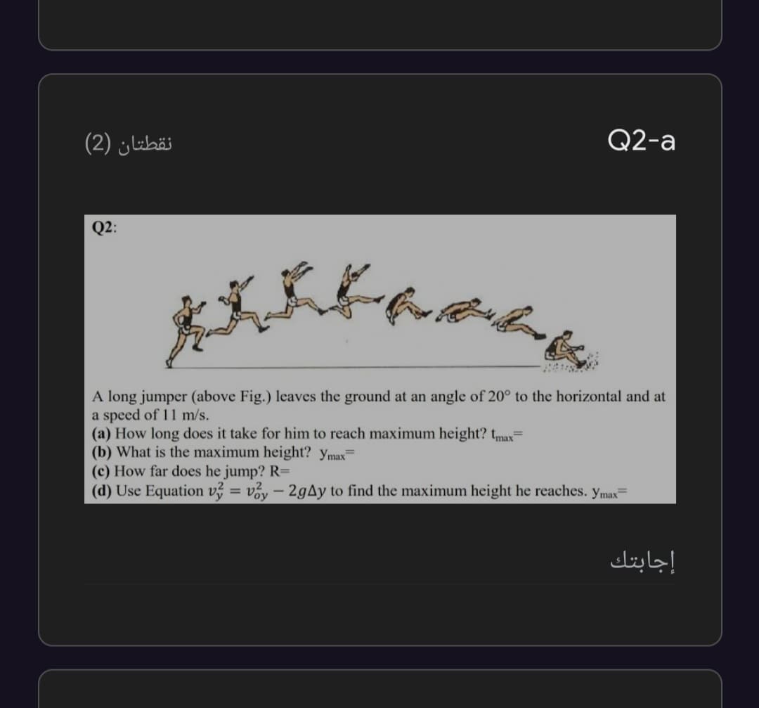 نقطتان )2(
Q2-a
Q2:
A long jumper (above Fig.) leaves the ground at an angle of 20° to the horizontal and at
a speed of 11 m/s.
(a) How long does it take for him to reach maximum height? tmax=
(b) What is the maximum height? ymax=
(c) How far does he jump? R=
(d) Use Equation v = vy – 2gAy to find the maximum height he reaches. ymax
إجابتك
