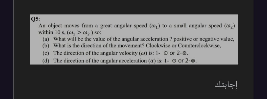 Q5:
An object moves from a great angular speed (w1) to a small angular speed (@2)
within 10 s, (, > w2 ) so:
(a) What will be the value of the angular acceleration ? positive or negative value,
(b) What is the direction of the movement? Clockwise or Counterclockwise,
(c) The direction of the angular velocity (w) is: 1- o or 2-0.
(d) The direction of the angular acceleration (a) is: 1- o or 2-0.
إجابتك
