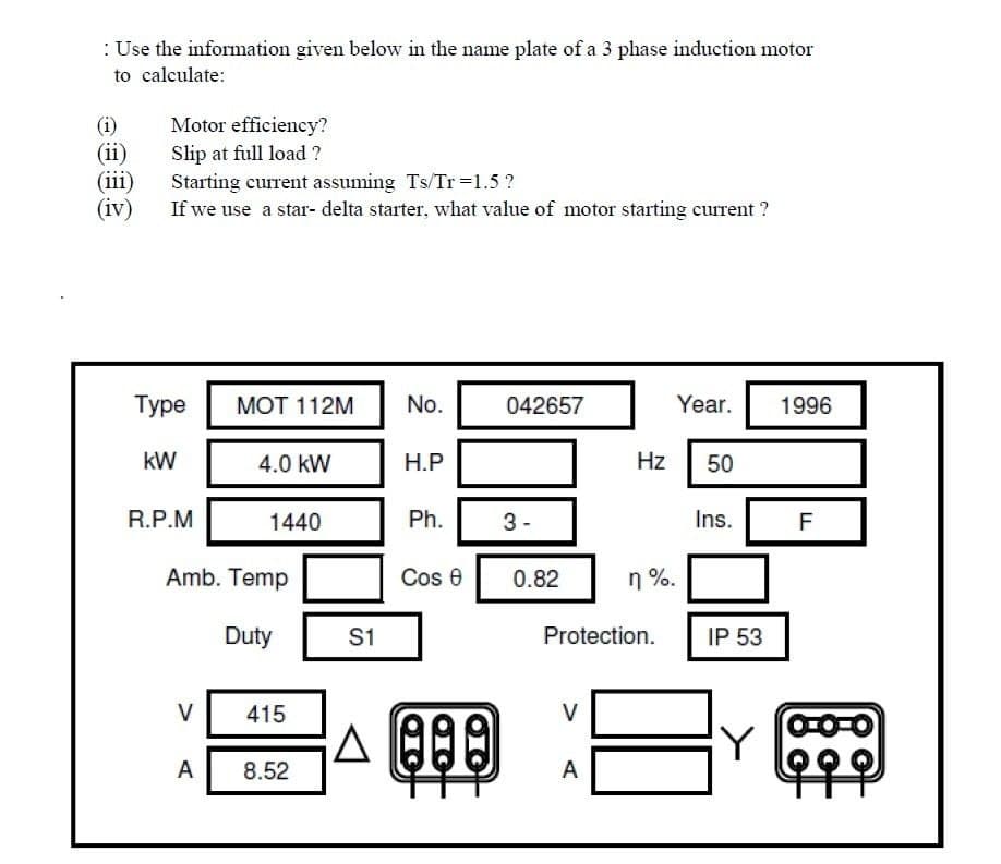 : Use the information given below in the name plate of a 3 phase induction motor
to calculate:
Motor efficiency?
(i)
(ii)
(iii)
(iv)
Slip at full load ?
Starting current assuming Ts/Tr =1.5 ?
If we use a star- delta starter, what value of motor starting current ?
Туре
МОТ 112M
No.
042657
Year.
1996
kW
4.0 kW
Н.Р
Hz
50
R.P.M
1440
Ph.
3-
Ins.
Amb. Temp
Cos e
0.82
n %.
Duty
S1
Protection.
IP 53
V
415
V
Y
A
8.52
A
