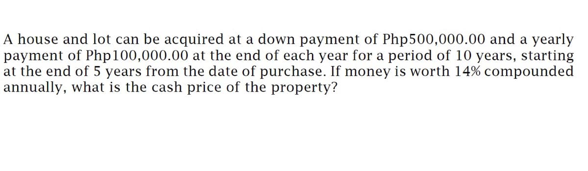 A house and lot can be acquired at a down payment of Php500,000.00 and a yearly
payment of Php100,000.00 at the end of each year for a period of 10 years, starting
at the end of 5 years from the date of purchase. If money is worth 14% compounded
annually, what is the cash price of the property?