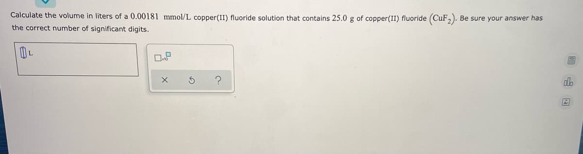 Calculate the volume in liters of a 0.00181 mmol/L copper(II) fluoride solution that contains 25.0 g of copper(II) fluoride (CuF,).
Be sure your answer has
the correct number of significant digits.
圖山回
