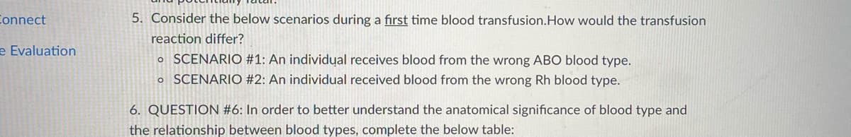 Connect
5. Consider the below scenarios during a first time blood transfusion.How would the transfusion
reaction differ?
e Evaluation
o SCENARIO #1: An individual receives blood from the wrong ABO blood type.
o SCENARIO #2: An individual received blood from the wrong Rh blood type.
6. QUESTION #6: In order to better understand the anatomical significance of blood type and
the relationship between blood types, complete the below table:
