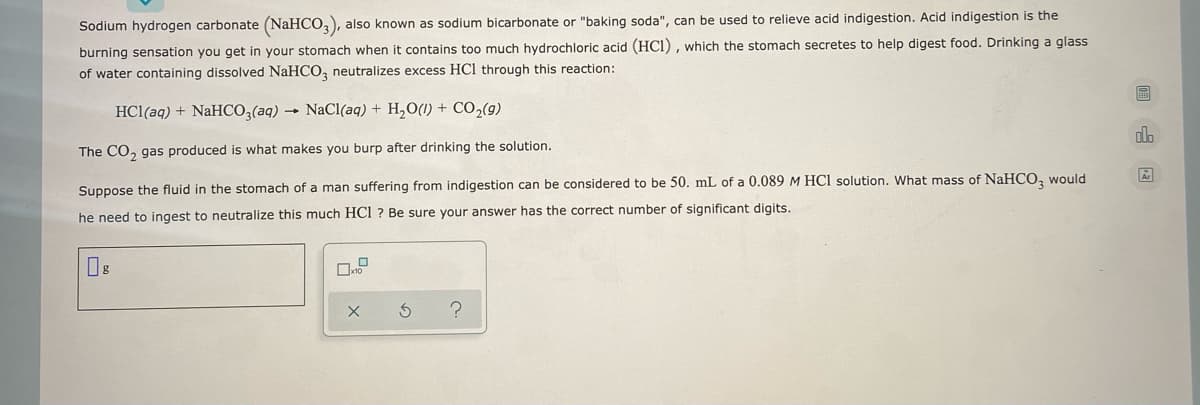 ### Understanding the Neutralization Reaction using Sodium Bicarbonate

Sodium hydrogen carbonate (NaHCO₃), also known as sodium bicarbonate or "baking soda", can be used to relieve acid indigestion. Acid indigestion is the burning sensation you get in your stomach when it contains too much hydrochloric acid (HCl), which the stomach secretes to help digest food. Drinking a glass of water containing dissolved NaHCO₃ neutralizes excess HCl through this reaction:

\[ \text{HCl(aq)} + \text{NaHCO}_3 \text{(aq)} \rightarrow \text{NaCl(aq)} + \text{H}_2\text{O(l)} + \text{CO}_2\text{(g)} \]

The CO₂ gas produced is what makes you burp after drinking the solution.

#### Example Calculation
Suppose the fluid in the stomach of a man suffering from indigestion can be considered to be 50.0 mL of a 0.089 M HCl solution. What mass of NaHCO₃ would he need to ingest to neutralize this much HCl? Be sure your answer has the correct number of significant digits.

**Calculation Steps:**
1. **Determine the moles of HCl:**
   \[
   \text{Moles of HCl} = \text{Volume (L)} \times \text{Molarity (M)}
   \]
   \[
   50.0 \text{ mL} = 0.0500 \text{ L}
   \]
   \[
   \text{Moles of HCl} = 0.0500 \text{ L} \times 0.089 \text{ M} = 0.00445 \text{ moles HCl}
   \]

2. **Determine the moles of NaHCO₃ required:**
   The balanced equation shows a 1:1 molar ratio between HCl and NaHCO₃, so the moles of NaHCO₃ required will be the same as the moles of HCl.
   \[
   \text{Moles of NaHCO}_3 = 0.00445 \text{ moles}
   \]

3. **Convert moles of NaHCO₃ to grams:**
   \[
   \text{Mass (g