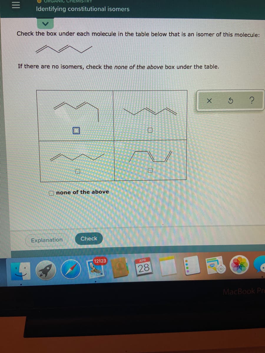 ANIC CHEMISTRY
Identifying constitutional isomers
Check the box under each molecule in the table below that is an isomer of this molecule:
If there are no isomers, check the none of the above box under the table.
O none of the above
Explanation
Check
12123
APR
28
MacBook Pra
II
