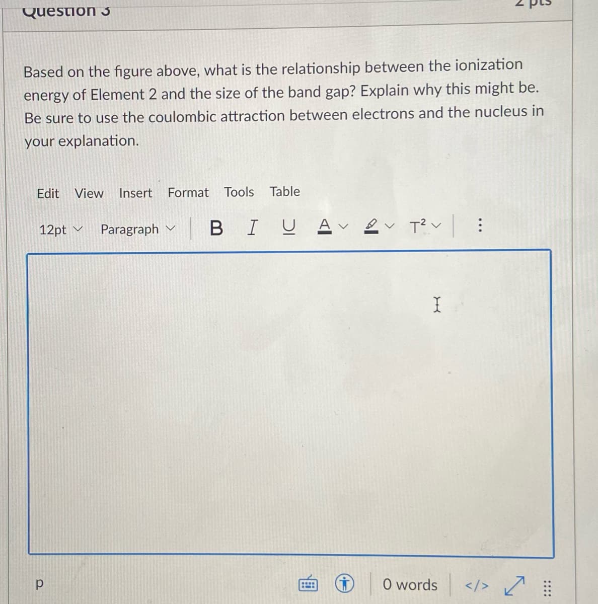 Question 3
Based on the figure above, what is the relationship between the ionization
energy of Element 2 and the size of the band gap? Explain why this might be.
Be sure to use the coulombic attraction between electrons and the nucleus in
your explanation.
Edit
View
Insert
Format Tools
Table
12pt v
Paragraph v
BIUA
O words
</> ?
::::
