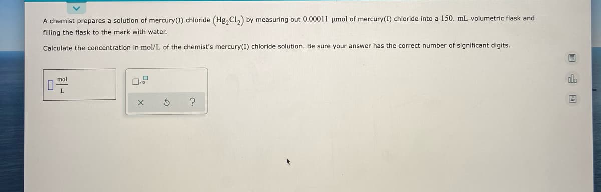 A chemist prepares a solution of mercury(I) chloride (Hg, Cl,) by measuring out 0.00011 umol of mercury(I) chloride into a 150. mL volumetric flask and
filling the flask to the mark with water.
Calculate the concentration in mol/L of the chemist's mercury(I) chloride solution. Be sure your answer has the correct number of significant digits.
mol
dlo
L
