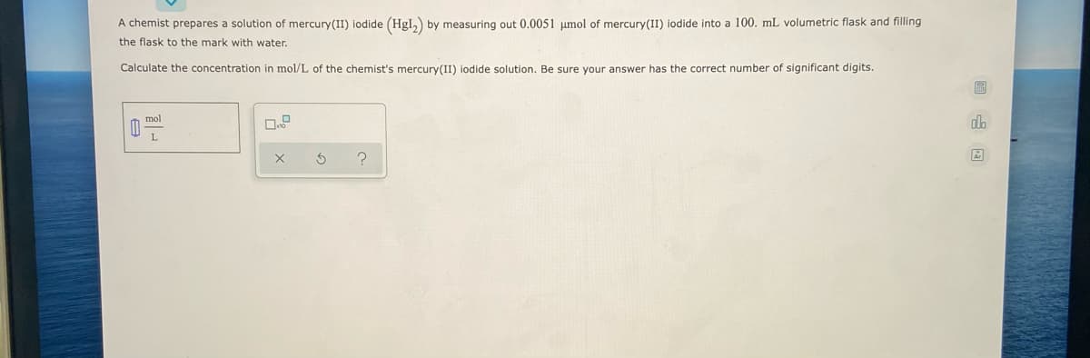 A chemist prepares a solution of mercury(II) iodide (Hgl,) by measuring out 0.0051 µmol of mercury(II) iodide into a 100. mL volumetric flask and filling
the flask to the mark with water.
Calculate the concentration in mol/L of the chemist's mercury(II) iodide solution. Be sure your answer has the correct number of significant digits.
mol
dlo
L
