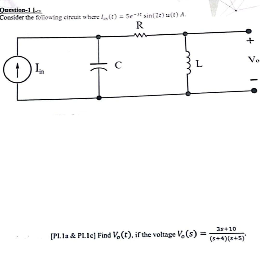 Question-1 1
Consider the following circuit where (t) = 5e-³ sin(2t) u(t) A.
1) Iin
C
R
www
L
[PI. 1a & Pl.1c] Find V (t), if the voltage Vo(s)
=
3s +10
(s+4)(s+5)*
Vo