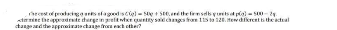 the cost of producing q units of a good is C(q)= 50g + 500, and the firm sells q units at p(q) = 500 2q.
setermine the approximate change in profit when quantity sold changes from 115 to 120. How different is the actual
change and the approximate change from each other?
