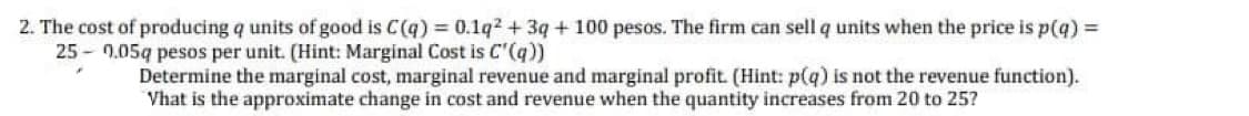 2. The cost of producing q units of good is C(q) = 0.1q2 + 3q + 100 pesos. The firm can sell q units when the price is p(q) =
25 - 0.05q pesos per unit. (Hint: Marginal Cost is C'(q))
Determine the marginal cost, marginal revenue and marginal profit. (Hint: p(q) is not the revenue function).
Vhat is the approximate change in cost and revenue when the quantity increases from 20 to 25?
