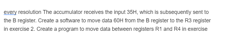 every resolution The accumulator receives the input 35H, which is subsequently sent to
the B register. Create a software to move data 60H from the B register to the R3 register
in exercise 2. Create a program to move data between registers R1 and R4 in exercise