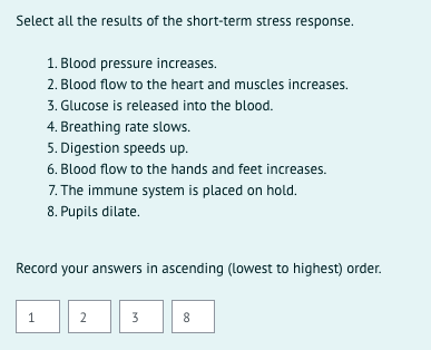 Select all the results of the short-term stress response.
1. Blood pressure increases.
2. Blood flow to the heart and muscles increases.
3. Glucose is released into the blood.
4. Breathing rate slows.
5. Digestion speeds up.
6. Blood flow to the hands and feet increases.
7. The immune system is placed on hold.
8. Pupils dilate.
Record your answers in ascending (lowest to highest) order.
2
3
8
1,
