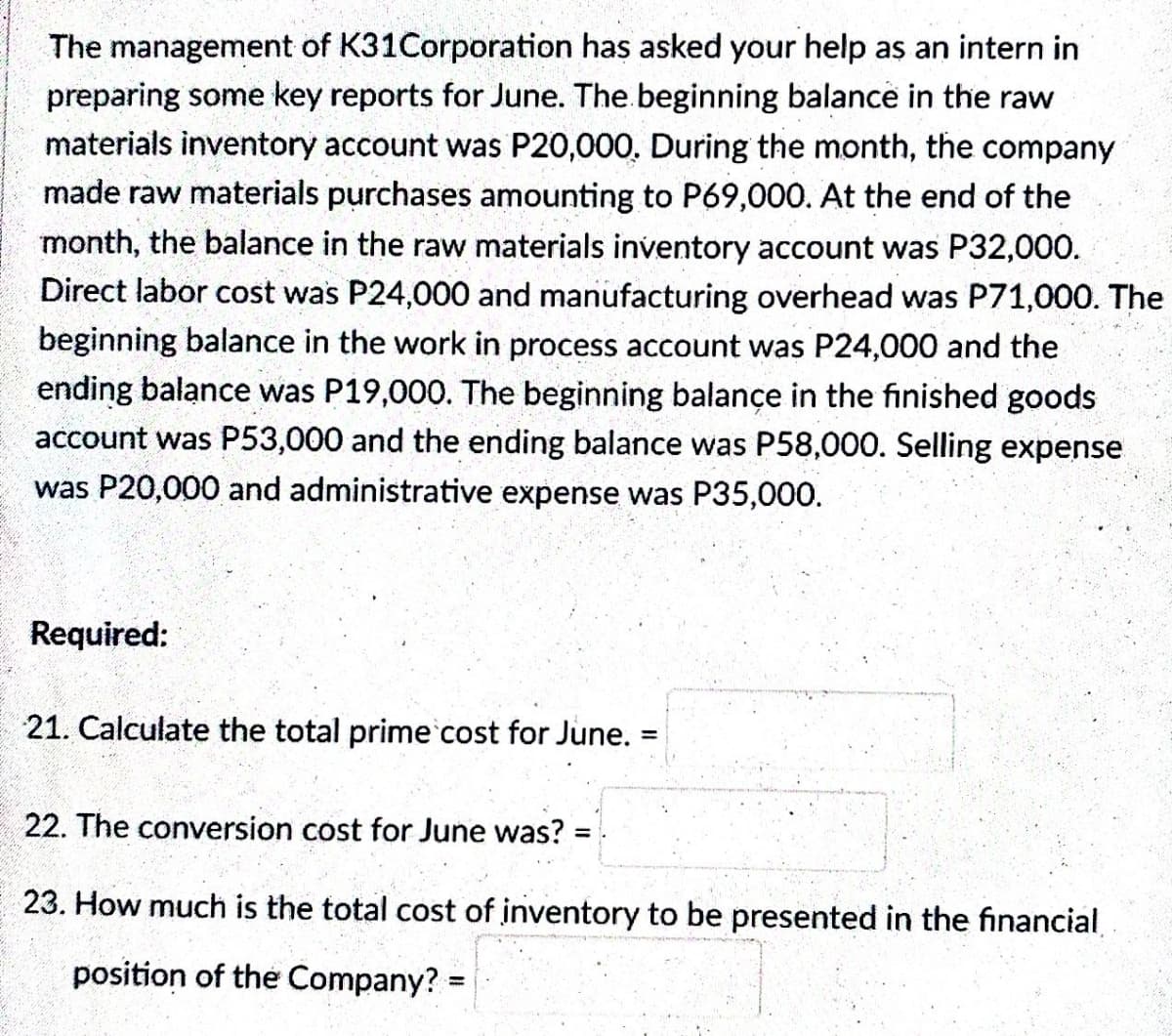 The management of K31Corporation has asked your help as an intern in
preparing some key reports for June. The beginning balance in the raw
materials inventory account was P20,000. During the month, the company
made raw materials purchases amounting to P69,000. At the end of the
month, the balance in the raw materials inventory account was P32,000.
Direct labor cost was P24,000 and manufacturing overhead was P71,000. The
beginning balance in the work in process account was P24,000 and the
ending balance was P19,000. The beginning balance in the finished goods
account was P53,000 and the ending balance was P58,000. Selling expense
was P20,000 and administrative expense was P35,000.
Required:
21. Calculate the total prime cost for June.
=
22. The conversion cost for June was? =
23. How much is the total cost of inventory to be presented in the financial
position of the Company? =