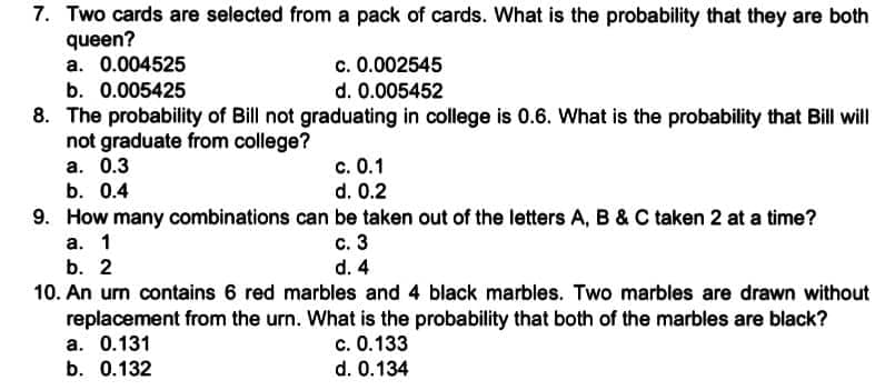 7. Two cards are selected from a pack of cards. What is the probability that they are both
queen?
a. 0.004525
c. 0.002545
b. 0.005425
d. 0.005452
8. The probability of Bill not graduating in college is 0.6. What is the probability that Bill will
not graduate from college?
a. 0.3
b. 0.4
c. 0.1
d. 0.2
9. How many combinations can be taken out of the letters A, B & C taken 2 at a time?
c. 3
d. 4
a. 1
b. 2
10. An urn contains 6 red marbles and 4 black marbles. Two marbles are drawn without
replacement from the urn. What is the probability that both of the marbles are black?
a. 0.131
c. 0.133
b. 0.132
d. 0.134