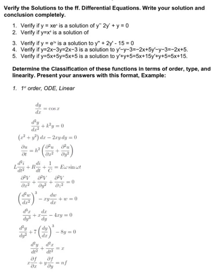 Verify the Solutions to the ff. Differential Equations. Write your solution and
conclusion completely.
1. Verify if y = xe* is a solution of y" 2y + y = 0
2. Verify if y=x* is a solution of
3. Verify if y = ex is a solution to y" + 2y' - 15 = 0
4. Verify if y=2x-3y=2x-3 is a solution to y'-y-3--2x+5y'-y-3--2x+5.
5. Verify if y=5x+5y=5x+5 is a solution to y'+y+5=5x+15y'+y+5=5x+15.
Determine the Classification of these functions in terms of order, type, and
linearity. Present your answers with this format, Example:
1. 1st order, ODE, Linear
du
Ət
dy
dz
+k²y=0
dr²
(x² + y²) dx - 2xy dy = 0
h²
E) *
d'y
dy2
di
+R
dt2 dt
PV 8²V av
+ +
dx² dy² 8:2
dw
dr2
d³r dr
dy³
dy
+7
cos
Or²
1
+ +=Ew sin wt
dy
dr
+
dw
ry- +w=0
dr
+y
dy²
მ2
-
d'y d'a
+
dt2
af of
ду
=0
- 4ry=0
-8y=0