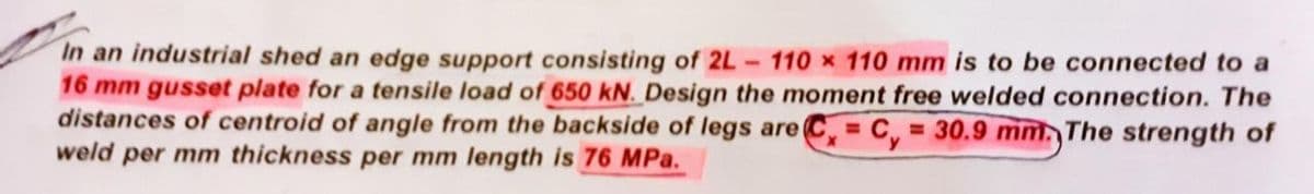 In an industrial shed an edge support consisting of 2L 110 x 110 mm is to be connected to a
16 mm gusset plate for a tensile load of 650 kN. Design the moment free welded connection. The
distances of centroid of angle from the backside of legs are Cy= 30.9 mm. The strength of
weld per mm thickness per mm length is 76 MPa.