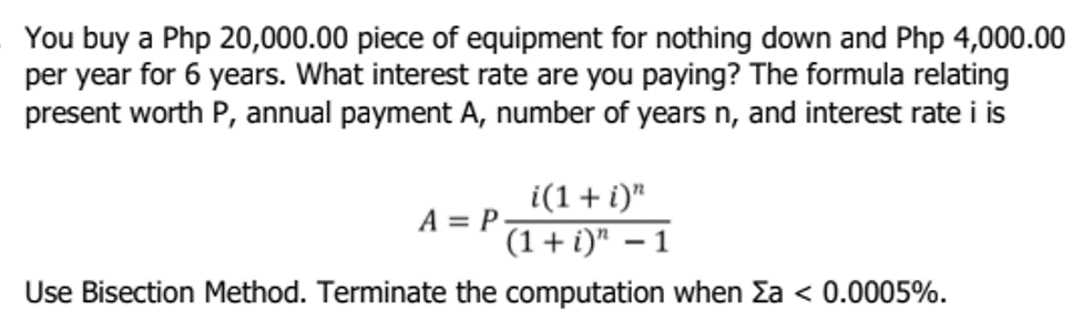 You buy a Php 20,000.00 piece of equipment for nothing down and Php 4,000.00
per year for 6 years. What interest rate are you paying? The formula relating
present worth P, annual payment A, number of years n, and interest rate i is
i(1 + i)"
(1 + i)" - 1
Use Bisection Method. Terminate the computation when Σa < 0.0005%.
A = P