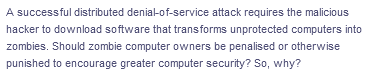 A successful distributed denial-of-service attack requires the malicious
hacker to download software that transforms unprotected computers into
zombies. Should zombie computer owners be penalised or otherwise
punished to encourage greater computer security? So, why?
