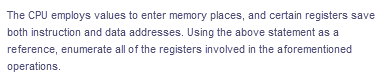 The CPU employs values to enter memory places, and certain registers save
both instruction and data addresses. Using the above statement as a
reference, enumerate all of the registers involved in the aforementioned
operations.
