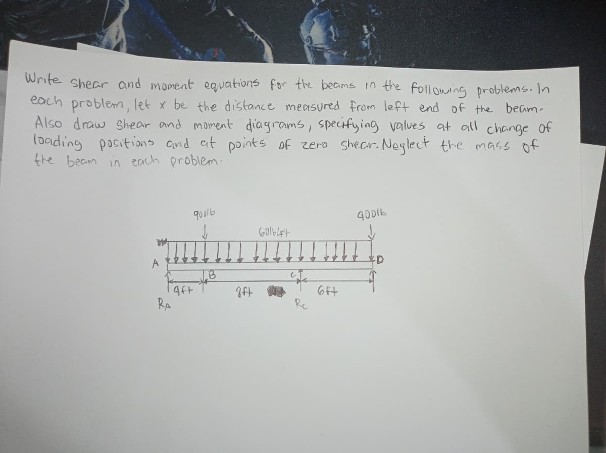 Write shear and moment equations for the beams in the following problems. In
each problem, let x be the distance measured from left end of the beam.
Also draw Shear and moment diagrams, specifying values at all change of
loading positions and at points of zero shear. Neglect the mass of
the beam in each problem.
MA
A
RA
90016
Aft
B
gft
большет
4
Re
6ft
40016
D