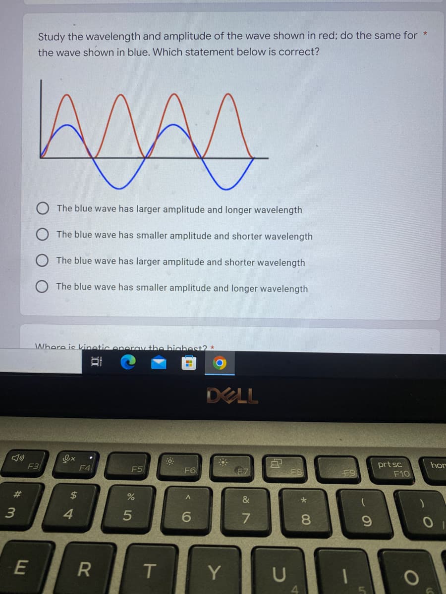 #
3
Study the wavelength and amplitude of the wave shown in red; do the same for *
the wave shown in blue. Which statement below is correct?
The blue wave has larger amplitude and longer wavelength
The blue wave has smaller amplitude and shorter wavelength
The blue wave has larger amplitude and shorter wavelength
The blue wave has smaller amplitude and longer wavelength
Where is kinetic energy the highest? *
A
F5
F3
E
Ox
$
4
F4
II
R
%
T
F6
A
6
DELL
&
7
Y
U
*00
8
F9
9
prt sc
F10
hor