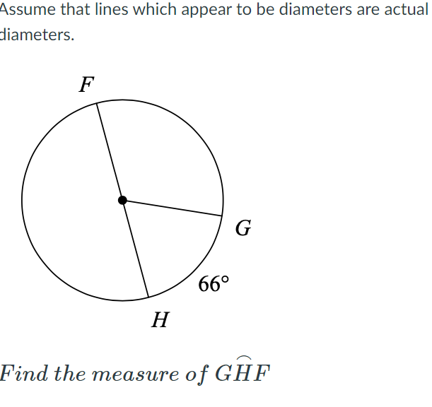 Assume that lines which appear to be diameters are actual
diameters.
F
G
66°
H
Find the measure of GHF
