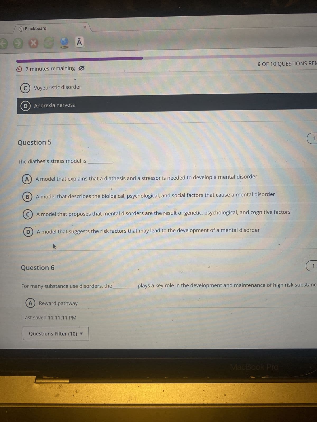 Blackboard
X
7 minutes remaining
C) Voyeuristic disorder
D
Anorexia nervosa
Question 5
The diathesis stress model is
B
A model that explains that a diathesis and a stressor is needed to develop a mental disorder
6 OF 10 QUESTIONS REM
A model that describes the biological, psychological, and social factors that cause a mental disorder
A model that proposes that mental disorders are the result of genetic, psychological, and cognitive factors
① A model that suggests the risk factors that may lead to the development of a mental disorder
D
Question 6
For many substance use disorders, the
A
Reward pathway
Last saved 11:11:11 PM
Questions Filter (10) ▼
1
1 I
plays a key role in the development and maintenance of high risk substance
MacBook Pro