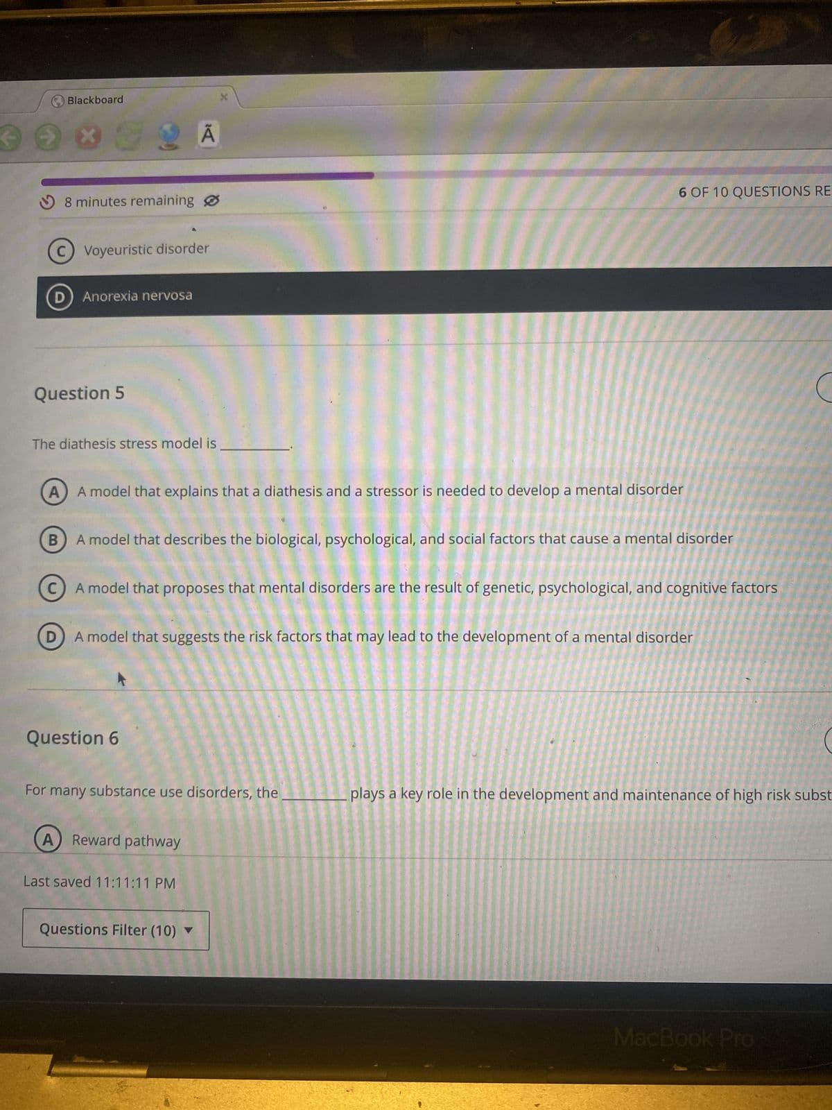 Blackboard
G2 A
8 minutes remaining
C) Voyeuristic disorder
D) Anorexia nervosa
Question 5
The diathesis stress model is
X
A) A model that explains that a diathesis and a stressor is needed to develop a mental disorder
B
6 OF 10 QUESTIONS RE
A model that describes the biological, psychological, and social factors that cause a mental disorder
C
A model that proposes that mental disorders are the result of genetic, psychological, and cognitive factors
D
A model that suggests the risk factors that may lead to the development of a mental disorder
Question 6
For many substance use disorders, the
A) Reward pathway
Last saved 11:11:11 PM
Questions Filter (10) ▼
plays a key role in the development and maintenance of high risk subst
MacBook Pro