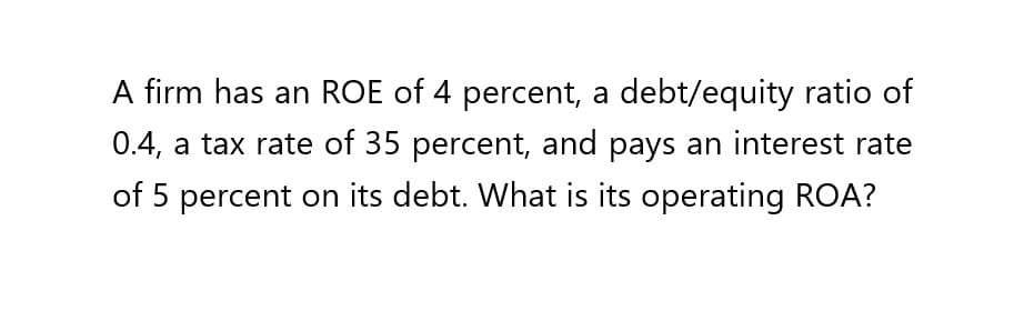 A firm has an ROE of 4 percent, a debt/equity ratio of
0.4, a tax rate of 35 percent, and pays an interest rate
of 5 percent on its debt. What is its operating ROA?