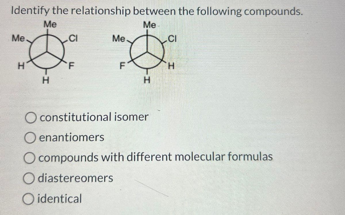 Identify the relationship between the following compounds.
Me.
Me
Me
CI
Me
CI
H
F
F
H
H
H
O constitutional isomer
O enantiomers
O compounds with different molecular formulas
diastereomers
O identical