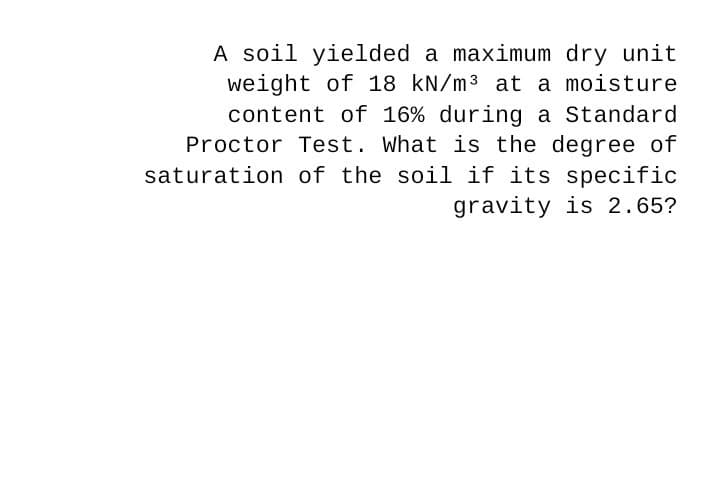 A soil yielded a maximum dry unit
weight of 18 kN/m3 at a moisture
content of 16% during a Standard
Proctor Test. What is the degree of
saturation of the soil if its specific
gravity is 2.65?
