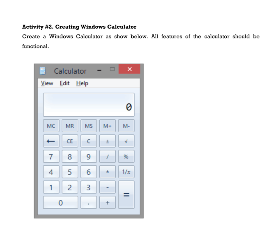 Activity #2. Creating Windows Calculator
Create a Windows Calculator as show below. All features of the calculator should be
functional.
Calculator
View Edit Help
MC
MR
MS
M+
M-
CE
7
8
%
6
1/x
1
3
+
II
+1
9,
2.
4.
