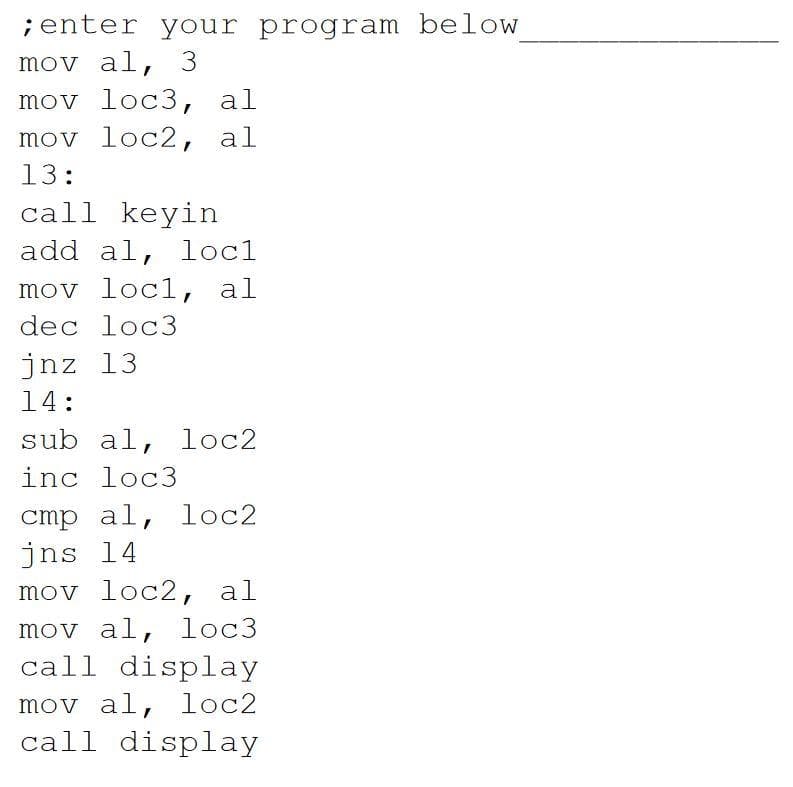 ;enter your program below
mov al, 3
mov loc3, al
mov loc2, al
13:
call keyin
add al, loc1
mov loc1, al
dec loc3
jnz 13
14:
sub al, loc2
inc loc3
cmp al, loc2
jns 14
mov loc2, al
mov al, loc3
call display
mov al, loc2
call display
