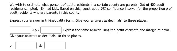 We wish to estimate what percent of adult residents in a certain county are parents. Out of 400 adult
residents sampled, 184 had kids. Based on this, construct a 99% confidence interval for the proportion p of
adult residents who are parents in this county.
Express your answer in tri-inequality form. Give your answers as decimals, to three places.
<p<
Express the same answer using the point estimate and margin of error.
Give your answers as decimals, to three places.
p =
