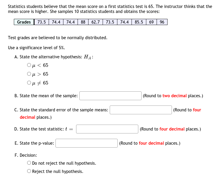 Statistics students believe that the mean score on a first statistics test is 65. The instructor thinks that the
mean score is higher. She samples 10 statistics students and obtains the scores:
Grades 73.5 74.4 74.4 88 62.7| 73.5 74.4 85.5 69 96
Test grades are believed to be normally distributed.
Use a significance level of 5%.
A. State the alternative hypothesis: HẠ:
Ομ< 65
Ομ > 65
Ομ# 65
B. State the mean of the sample:
(Round to two decimal places.)
C. State the standard error of the sample means:
(Round to four
decimal places.)
D. State the test statistic: t =
(Round to four decimal places.)
E. State the p-value:
(Round to four decimal places.)
F. Decision:
O Do not reject the null hypothesis.
O Reject the null hypothesis.
