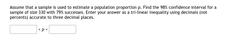 Assume that a sample is used to estimate a population proportion p. Find the 98% confidence interval for a
sample of size 330 with 79% successes. Enter your answer as a tri-linear inequality using decimals (not
percents) accurate to three decimal places.
<p<
