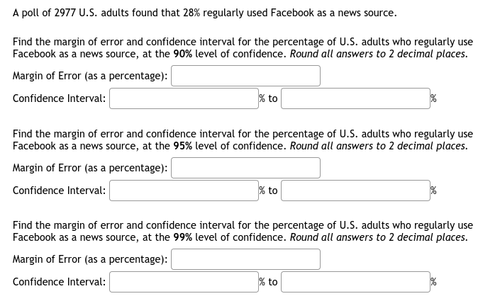 A poll of 2977 U.S. adults found that 28% regularly used Facebook as a news source.
Find the margin of error and confidence interval for the percentage of U.S. adults who regularly use
Facebook as a news source, at the 90% level of confidence. Round all answers to 2 decimal places.
Margin of Error (as a percentage):
Confidence Interval:
% to
Find the margin of error and confidence interval for the percentage of U.S. adults who regularly use
Facebook as a news source, at the 95% level of confidence. Round all answers to 2 decimal places.
Margin of Error (as a percentage):
Confidence Interval:
% to
Find the margin of error and confidence interval for the percentage of U.S. adults who regularly use
Facebook as a news source, at the 99% level of confidence. Round all answers to 2 decimal places.
Margin of Error (as a percentage):
Confidence Interval:
% to
