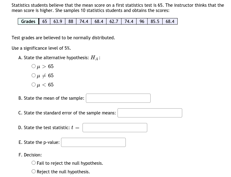 Statistics students believe that the mean score on a first statistics test is 65. The instructor thinks that the
mean score is higher. She samples 10 statistics students and obtains the scores:
Grades 65 63.9 88 74.4 68.4 | 62.7 74.4 96 85.5 68.4
Test grades are believed to be normally distributed.
Use a significance level of 5%.
A. State the alternative hypothesis: HẠ:
Ομ> 65
Ομ# 65
Ομ< 65
B. State the mean of the sample:
C. State the standard error of the sample means:
D. State the test statistic: t =
E. State the p-value:
F. Decision:
O Fail to reject the null hypothesis.
Reject the null hypothesis.
