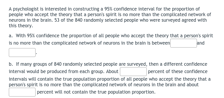 A psychologist is interested in constructing a 95% confidence interval for the proportion of
people who accept the theory that a person's spirit is no more than the complicated network of
neurons in the brain. 53 of the 840 randomly selected people who were surveyed agreed with
this theory.
a. With 95% confidence the proportion of all people who accept the theory that a person's spirit
is no more than the complicated network of neurons in the brain is between
and
b. If many groups of 840 randomly selected people are surveyed, then a different confidence
percent of these confidence
interval would be produced from each group. About
intervals will contain the true population proportion of all people who accept the theory that a
person's spirit is no more than the complicated network of neurons in the brain and about
percent will not contain the true population proportion.
