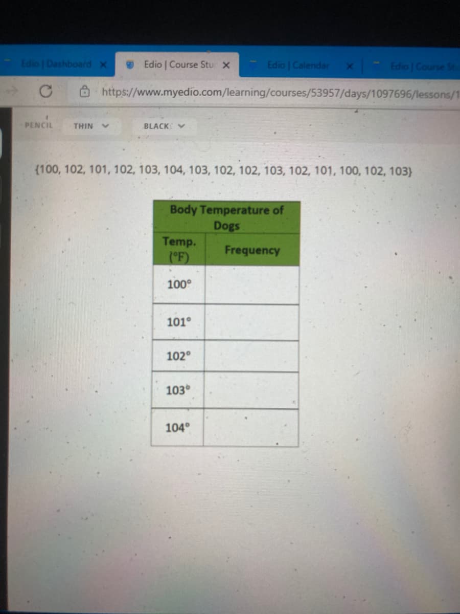 Edio | Dashboard x
Edio | Course Stu x
Edio | Calendar
Edio | Course St.
https://www.myedio.com/learning/courses/53957/days/1097696/lessons/1
PENCIL
BLACK V
THIN
(100, 102, 101, 102, 103, 104, 103, 102, 102, 103, 102, 101, 100, 102, 103)
Body Temperature of
Dogs
Temp.
Frequency
(F)
100°
101°
102°
103°
104°
