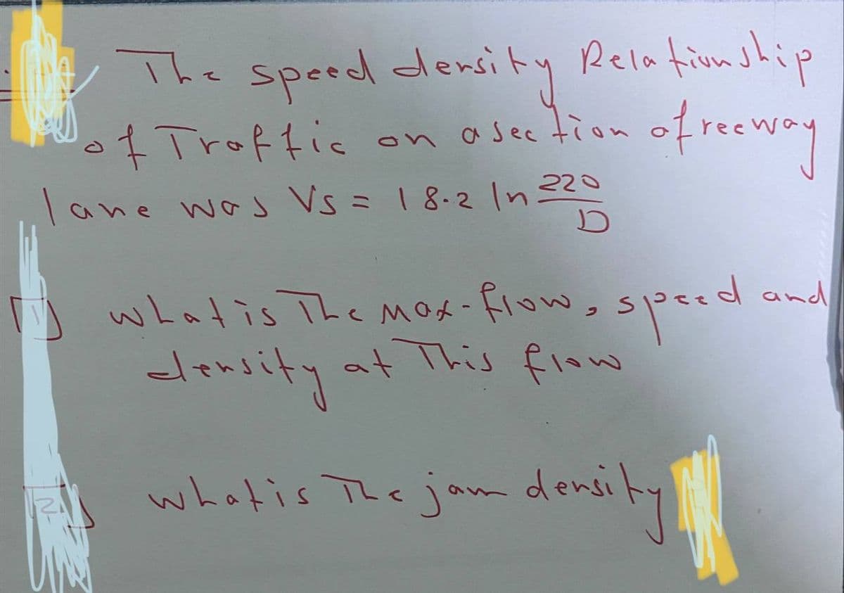 1
The speed dersity Relationship
of Traffic on a section of reeway
lane was Vs = 18-2 In 220
D
what is The Mex-flow, speed
density at This flow
What is The jam density
d and