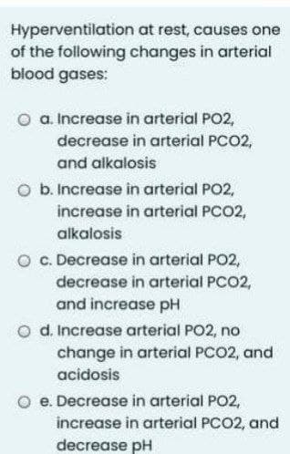 Hyperventilation at rest, causes one
of the following changes in arterial
blood gases:
O a. Increase in arterial PO2,
decrease in arterial PCO2,
and alkalosis
O b. Increase in arterial PO2,
increase in arterial PCO2,
alkalosis
O . Decrease in arterial PO2,
decrease in arterial PCO2,
and increase pH
o d. Increase arterial PO2, no
change in arterial PCO2, and
acidosis
O e. Decrease in arterial PO2,
increase in arterial PCO2, and
decrease pH
